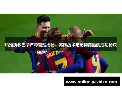 哈维执教巴萨严苛管理揭秘：高压战术与纪律背后的成功秘诀