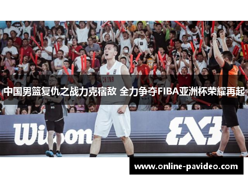 中国男篮复仇之战力克宿敌 全力争夺FIBA亚洲杯荣耀再起