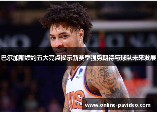 巴尔加斯续约五大亮点揭示新赛季强势期待与球队未来发展