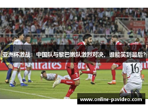 亚洲杯激战：中国队与黎巴嫩队激烈对决，谁能笑到最后？