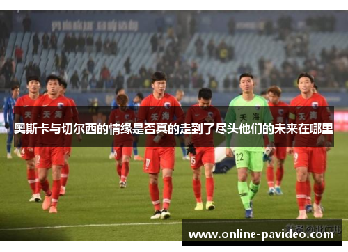奥斯卡与切尔西的情缘是否真的走到了尽头他们的未来在哪里