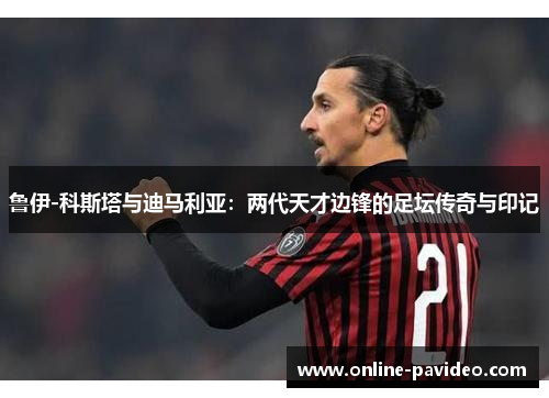 鲁伊-科斯塔与迪马利亚:两代天才边锋的足坛传奇与印记
