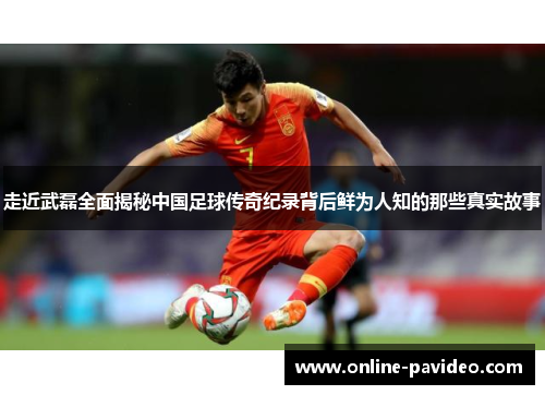 走近武磊全面揭秘中国足球传奇纪录背后鲜为人知的那些真实故事