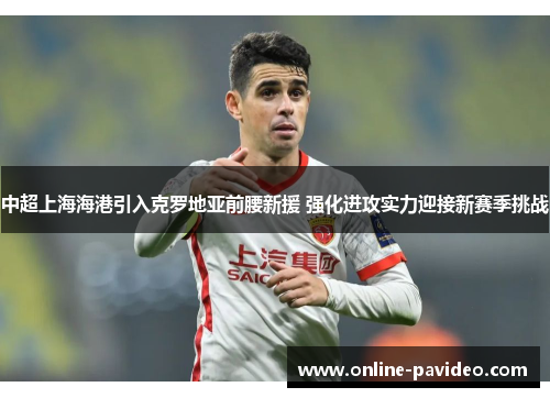 中超上海海港引入克罗地亚前腰新援 强化进攻实力迎接新赛季挑战