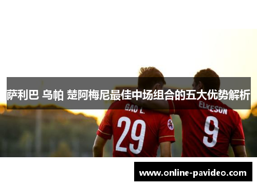 萨利巴 乌帕 楚阿梅尼最佳中场组合的五大优势解析