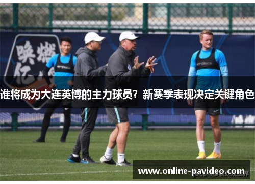 谁将成为大连英博的主力球员？新赛季表现决定关键角色