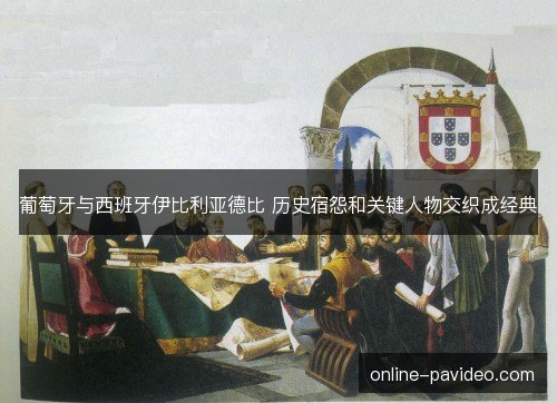 葡萄牙与西班牙伊比利亚德比 历史宿怨和关键人物交织成经典 葡萄牙与西班牙伊比利亚德比 历史宿怨和关键人物交织成经典